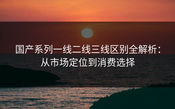国产系列一线二线三线区别全解析：从市场定位到消费选择