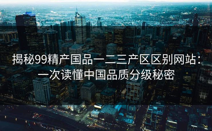 揭秘99精产国品一二三产区区别网站：一次读懂中国品质分级秘密